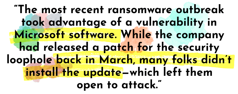 “The most recent ransomware outbreak took advantage of a vulnerability in Microsoft software. While the company had released a patch for the security loophole back in March, many folks didn’t install the update—which left them open to attack.”