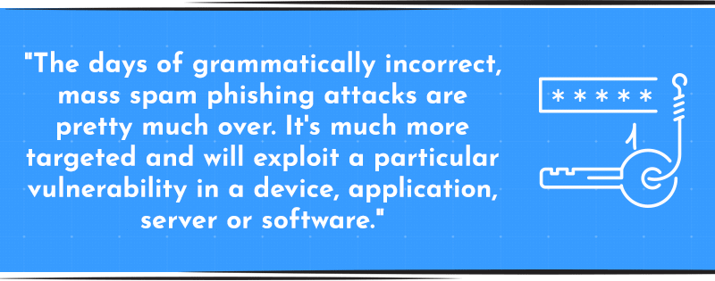 “The days of grammatically incorrect, mass spam phishing attacks are pretty much over. It’s much more targeted and will exploit a particular vulnerability in a device, application, server or software.” 