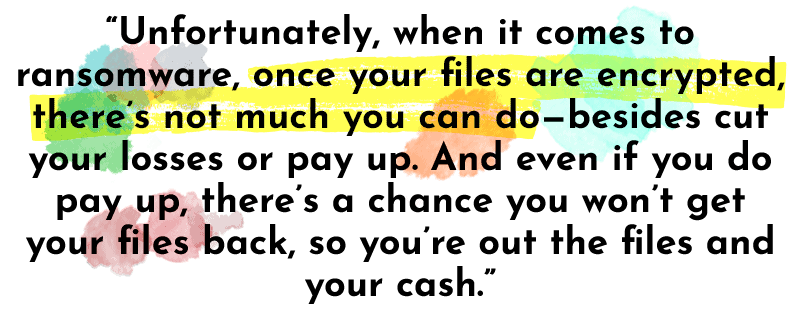 “Unfortunately, when it comes to ransomware, once your files are encrypted, there’s not much you can do—besides cut your losses or pay up. And even if you do pay up, there’s a chance you won’t get your files back, so you’re out the files and your cash.”